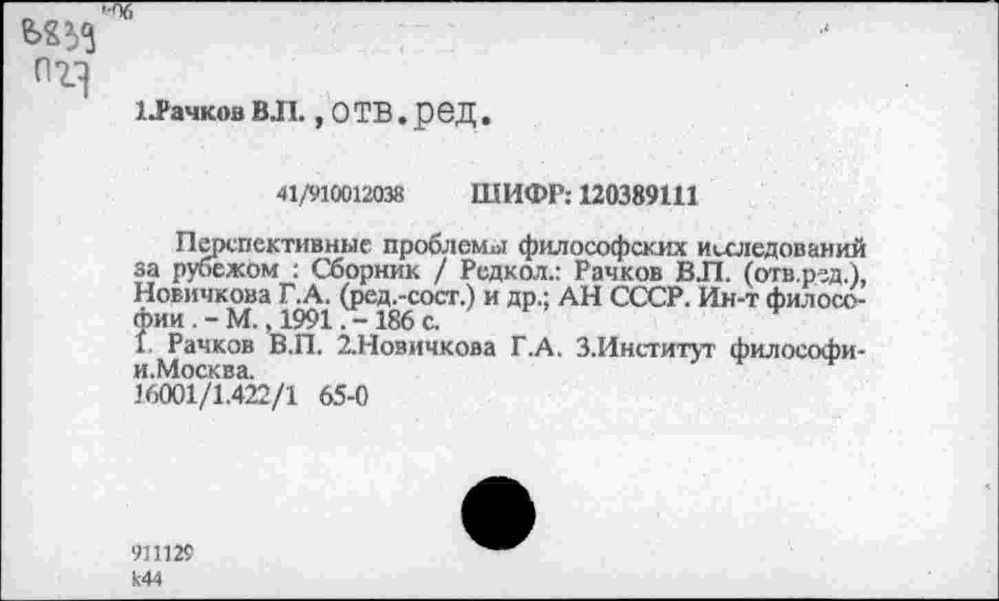 ﻿>'Пб
пг]
ЬРачков ВЛ., О ТВ. ред.
41/910012038 ШИФР: 120389Ш
Перспективные проблемы философских исследований за рубежом : Сборник / Редкол.: Рачков ВЛ. (отв.р-зд.), Новичкова Г.А. (ред.-сост.) и др.; АН СССР. Ин-т философии М., 1991186 с.	*
1 Рачков В.П. 2.Новичкова Г.А. З.Институг философи-и.Москва.
16001/1.422/1 65-0
911129 к44